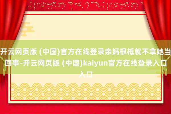 开云网页版 (中国)官方在线登录亲妈根柢就不拿她当回事-开云网页版 (中国)kaiyun官方在线登录入口