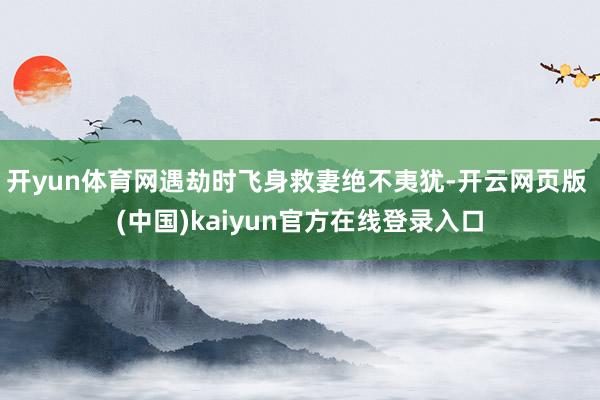 开yun体育网遇劫时飞身救妻绝不夷犹-开云网页版 (中国)kaiyun官方在线登录入口