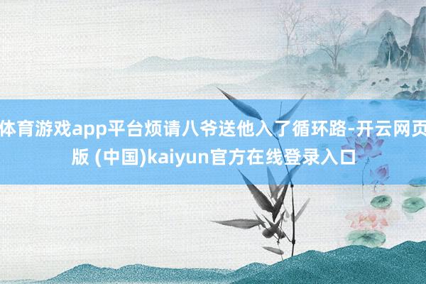 体育游戏app平台烦请八爷送他入了循环路-开云网页版 (中国)kaiyun官方在线登录入口