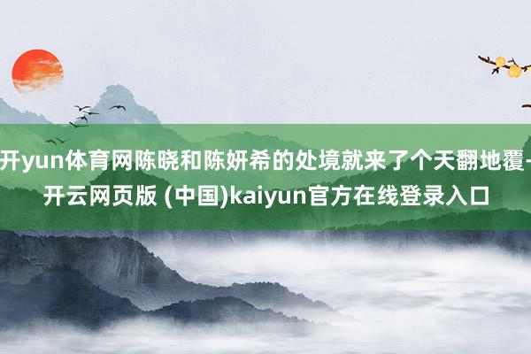 开yun体育网陈晓和陈妍希的处境就来了个天翻地覆-开云网页版 (中国)kaiyun官方在线登录入口