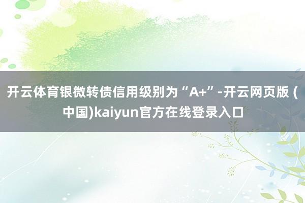 开云体育银微转债信用级别为“A+”-开云网页版 (中国)kaiyun官方在线登录入口