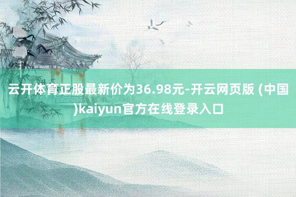 云开体育正股最新价为36.98元-开云网页版 (中国)kaiyun官方在线登录入口
