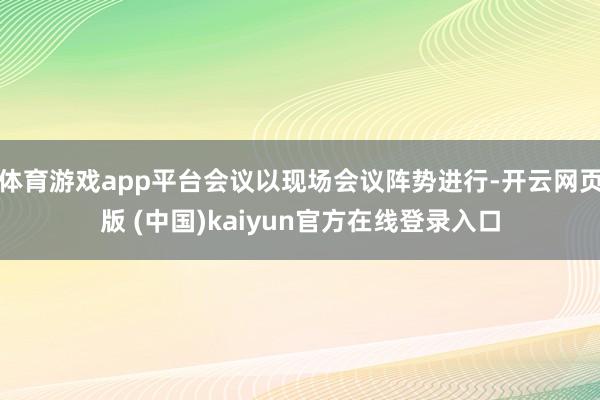体育游戏app平台会议以现场会议阵势进行-开云网页版 (中国)kaiyun官方在线登录入口