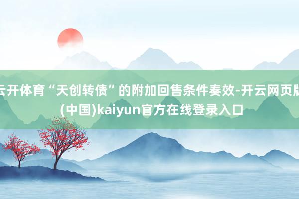 云开体育“天创转债”的附加回售条件奏效-开云网页版 (中国)kaiyun官方在线登录入口