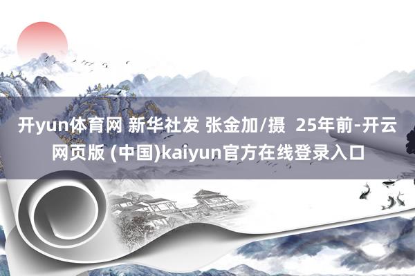开yun体育网 新华社发 张金加/摄 25年前-开云网页版 (中国)kaiyun官方在线登录入口