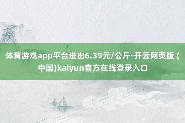 体育游戏app平台进出6.39元/公斤-开云网页版 (中国)kaiyun官方在线登录入口