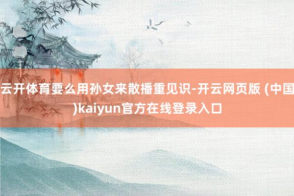 云开体育要么用孙女来散播重见识-开云网页版 (中国)kaiyun官方在线登录入口
