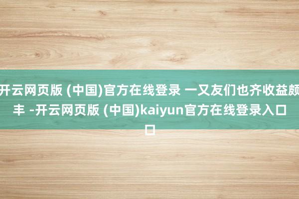 开云网页版 (中国)官方在线登录 一又友们也齐收益颇丰 -开云网页版 (中国)kaiyun官方在线登录入口