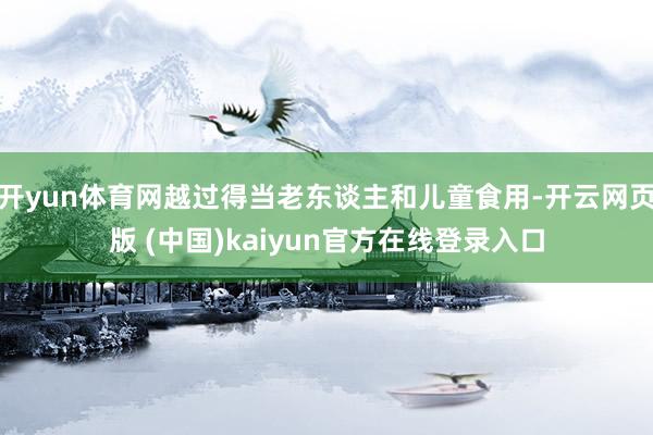 开yun体育网越过得当老东谈主和儿童食用-开云网页版 (中国)kaiyun官方在线登录入口