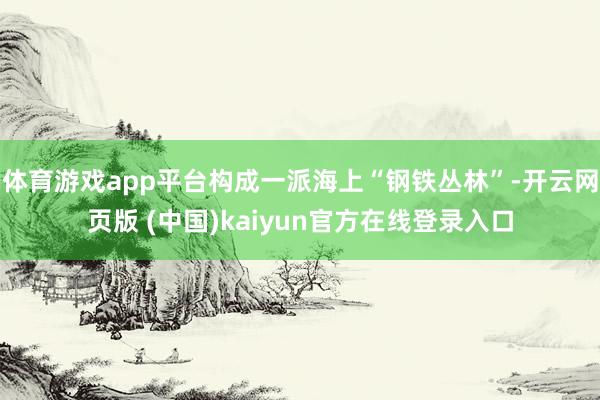 体育游戏app平台构成一派海上“钢铁丛林”-开云网页版 (中国)kaiyun官方在线登录入口