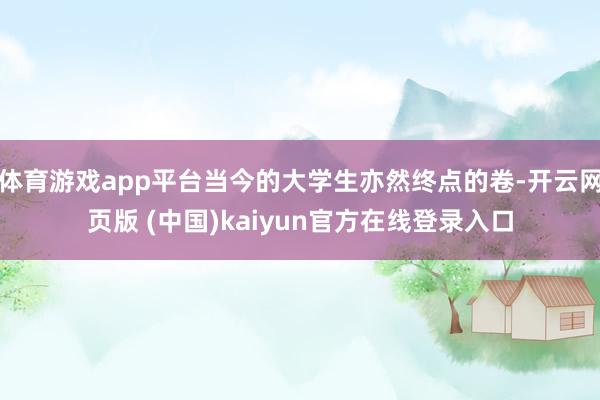 体育游戏app平台当今的大学生亦然终点的卷-开云网页版 (中国)kaiyun官方在线登录入口