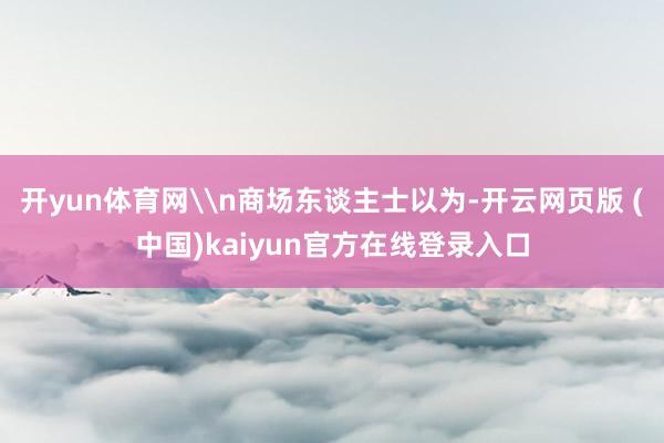 开yun体育网\n商场东谈主士以为-开云网页版 (中国)kaiyun官方在线登录入口