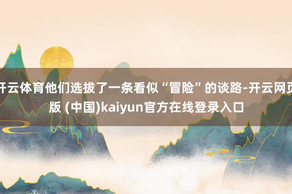 开云体育他们选拔了一条看似“冒险”的谈路-开云网页版 (中国)kaiyun官方在线登录入口