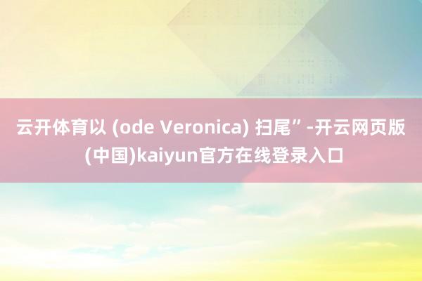云开体育以 (ode Veronica) 扫尾”-开云网页版 (中国)kaiyun官方在线登录入口