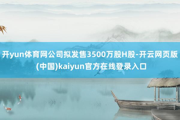 开yun体育网公司拟发售3500万股H股-开云网页版 (中国)kaiyun官方在线登录入口