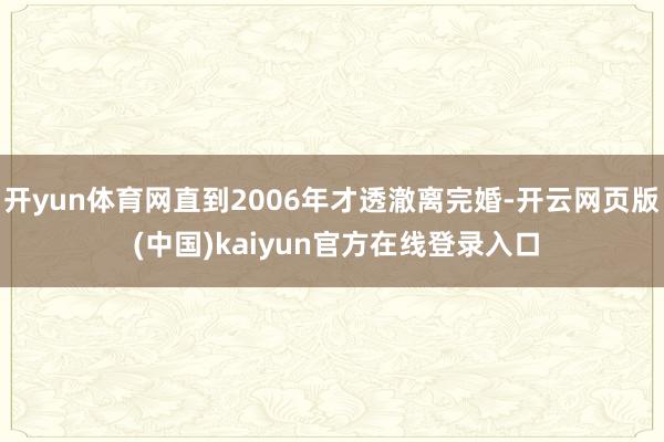 开yun体育网直到2006年才透澈离完婚-开云网页版 (中国)kaiyun官方在线登录入口