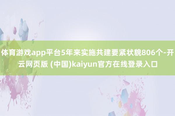 体育游戏app平台5年来实施共建要紧状貌806个-开云网页版 (中国)kaiyun官方在线登录入口