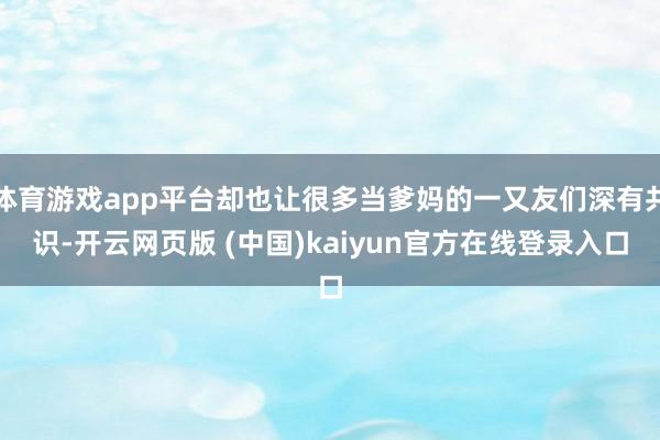 体育游戏app平台却也让很多当爹妈的一又友们深有共识-开云网页版 (中国)kaiyun官方在线登录入口