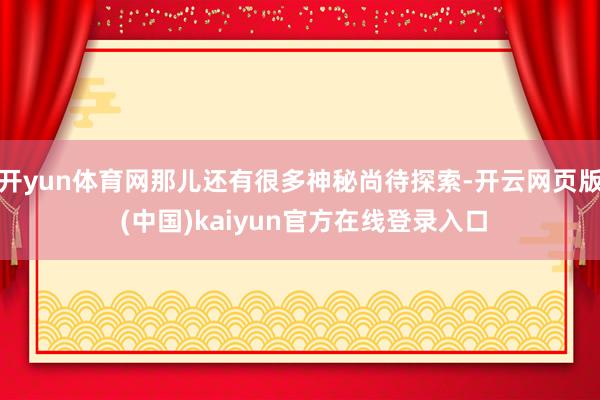 开yun体育网那儿还有很多神秘尚待探索-开云网页版 (中国)kaiyun官方在线登录入口