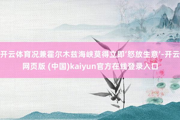 开云体育况兼霍尔木兹海峡莫得立即‘怒放生意’-开云网页版 (中国)kaiyun官方在线登录入口