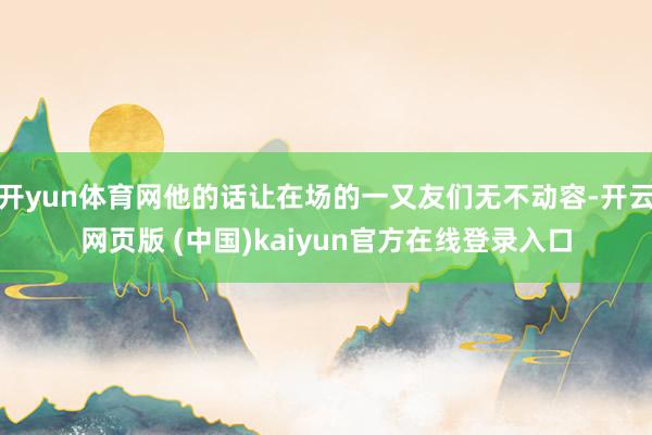 开yun体育网他的话让在场的一又友们无不动容-开云网页版 (中国)kaiyun官方在线登录入口