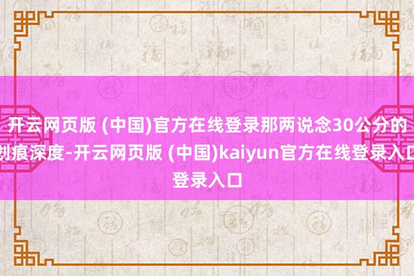 开云网页版 (中国)官方在线登录那两说念30公分的划痕深度-开云网页版 (中国)kaiyun官方在线登录入口