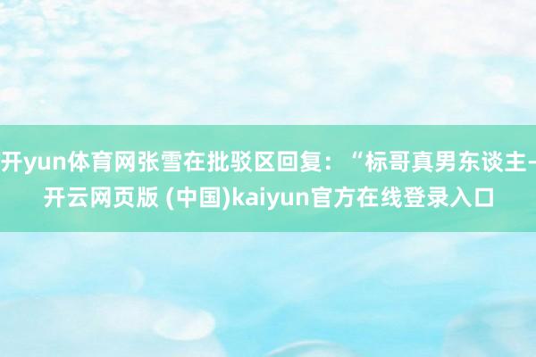 开yun体育网张雪在批驳区回复:“标哥真男东谈主-开云网页版 (中国)kaiyun官方在线登录入口
