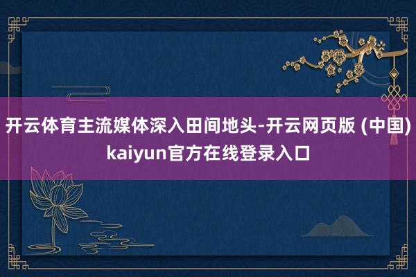 开云体育主流媒体深入田间地头-开云网页版 (中国)kaiyun官方在线登录入口