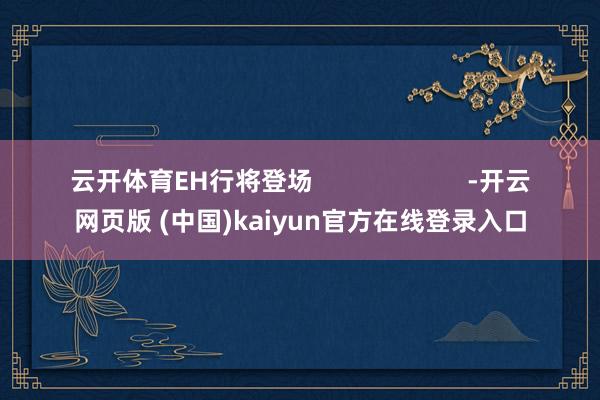 云开体育EH行将登场                      -开云网页版 (中国)kaiyun官方在线登录入口