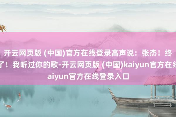 开云网页版 (中国)官方在线登录高声说:张杰!终于见到你了!我听过你的歌-开云网页版 (中国)kaiyun官方在线登录入口
