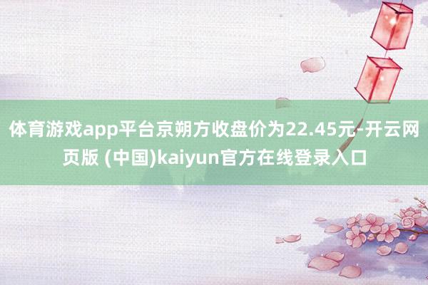 体育游戏app平台京朔方收盘价为22.45元-开云网页版 (中国)kaiyun官方在线登录入口