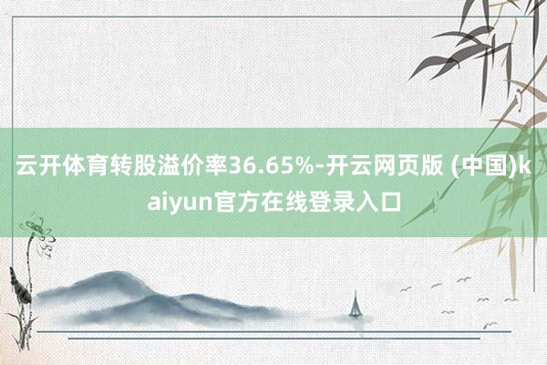 云开体育转股溢价率36.65%-开云网页版 (中国)kaiyun官方在线登录入口