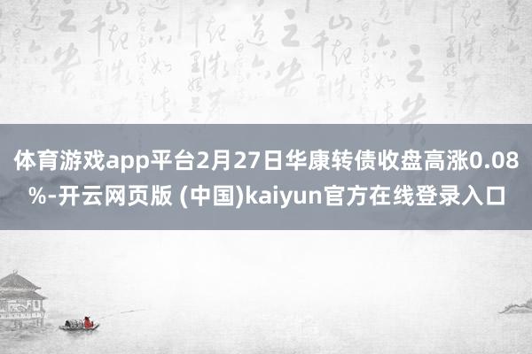 体育游戏app平台2月27日华康转债收盘高涨0.08%-开云网页版 (中国)kaiyun官方在线登录入口
