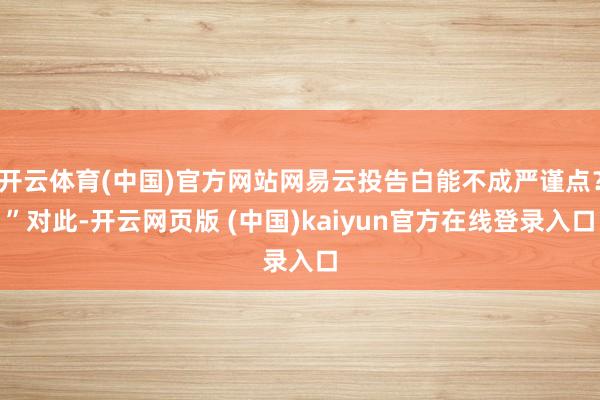 开云体育(中国)官方网站网易云投告白能不成严谨点？”对此-开云网页版 (中国)kaiyun官方在线登录入口