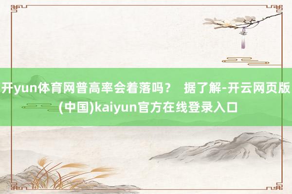 开yun体育网普高率会着落吗？  据了解-开云网页版 (中国)kaiyun官方在线登录入口
