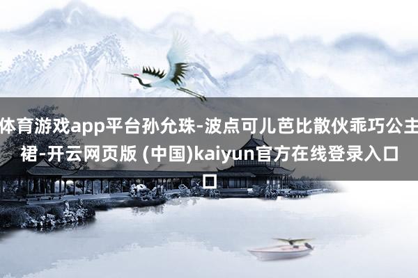 体育游戏app平台孙允珠-波点可儿芭比散伙乖巧公主裙-开云网页版 (中国)kaiyun官方在线登录入口