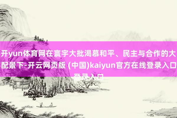 开yun体育网在寰宇大批渴慕和平、民主与合作的大配景下-开云网页版 (中国)kaiyun官方在线登录入口