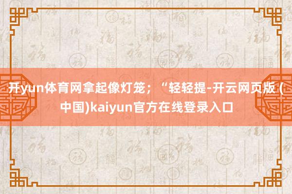 开yun体育网拿起像灯笼；“轻轻提-开云网页版 (中国)kaiyun官方在线登录入口