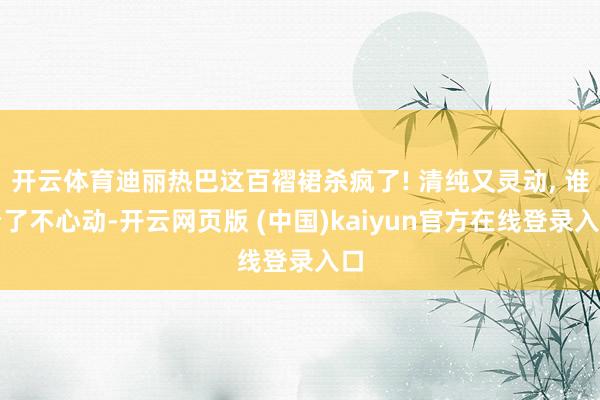 开云体育迪丽热巴这百褶裙杀疯了! 清纯又灵动, 谁看了不心动-开云网页版 (中国)kaiyun官方在线登录入口