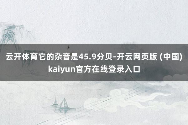 云开体育它的杂音是45.9分贝-开云网页版 (中国)kaiyun官方在线登录入口