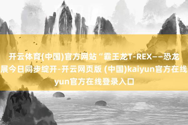 开云体育(中国)官方网站“霸王龙T-REX——恐龙之王”特展今日同步绽开-开云网页版 (中国)kaiyun官方在线登录入口