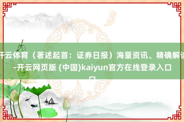 开云体育（著述起首：证券日报）海量资讯、精确解读-开云网页版 (中国)kaiyun官方在线登录入口