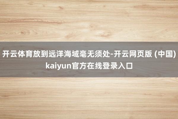 开云体育放到远洋海域毫无须处-开云网页版 (中国)kaiyun官方在线登录入口