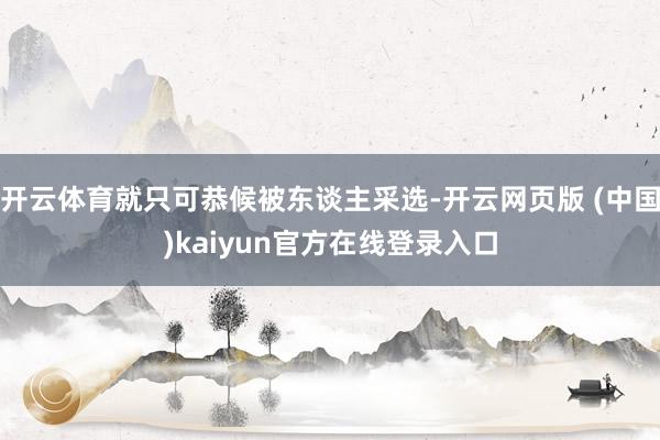 开云体育就只可恭候被东谈主采选-开云网页版 (中国)kaiyun官方在线登录入口