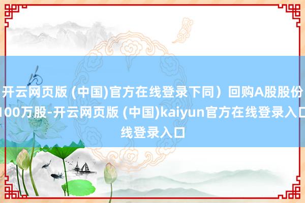 开云网页版 (中国)官方在线登录下同）回购A股股份100万股-开云网页版 (中国)kaiyun官方在线登录入口