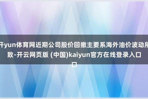 开yun体育网近期公司股价回撤主要系海外油价波动所致-开云网页版 (中国)kaiyun官方在线登录入口