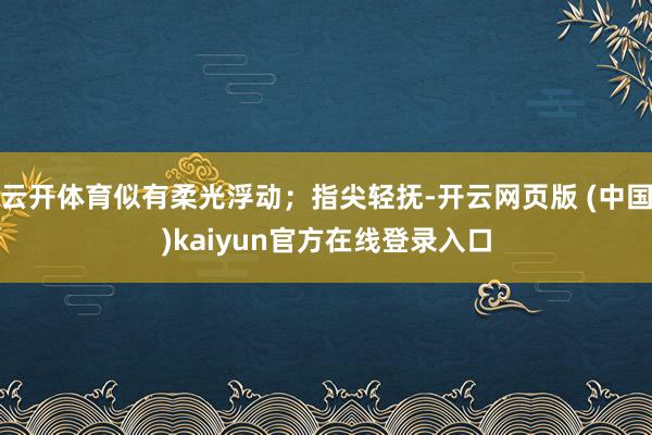 云开体育似有柔光浮动;指尖轻抚-开云网页版 (中国)kaiyun官方在线登录入口
