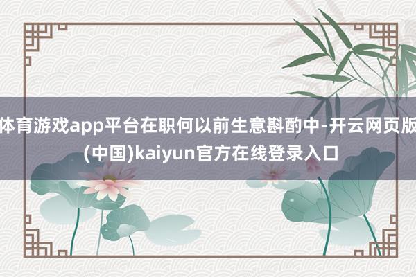 体育游戏app平台在职何以前生意斟酌中-开云网页版 (中国)kaiyun官方在线登录入口