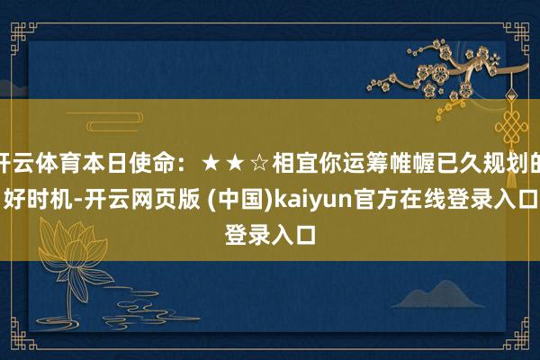 开云体育本日使命：★★☆相宜你运筹帷幄已久规划的好时机-开云网页版 (中国)kaiyun官方在线登录入口