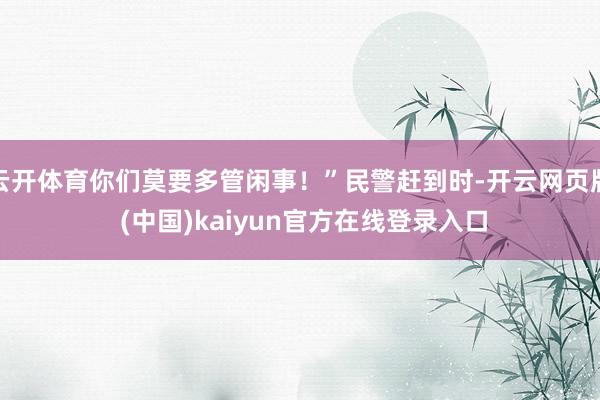 云开体育你们莫要多管闲事！”民警赶到时-开云网页版 (中国)kaiyun官方在线登录入口